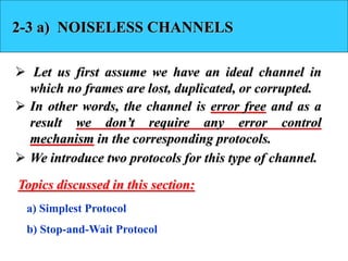 2-3 a) NOISELESS CHANNELS 
 Let us first assume we have an ideal channel in 
which no frames are lost, duplicated, or corrupted. 
 In other words, the channel is error free and as a 
result we don’t require any error control 
mechanism in the corresponding protocols. 
 We introduce two protocols for this type of channel. 
Topics discussed in this section: 
a) Simplest Protocol 
b) Stop-and-Wait Protocol 
 