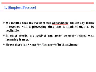 1. Simplest Protocol 
We assume that the receiver can immediately handle any frame 
it receives with a processing time that is small enough to be 
negligible. 
 In other words, the receiver can never be overwhelmed with 
incoming frames. 
 Hence there is no need for flow control in this scheme. 
 