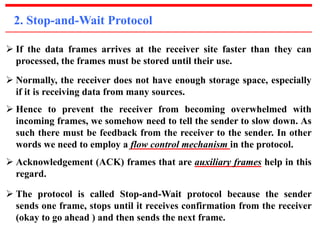 2. Stop-and-Wait Protocol 
 If the data frames arrives at the receiver site faster than they can 
processed, the frames must be stored until their use. 
 Normally, the receiver does not have enough storage space, especially 
if it is receiving data from many sources. 
 Hence to prevent the receiver from becoming overwhelmed with 
incoming frames, we somehow need to tell the sender to slow down. As 
such there must be feedback from the receiver to the sender. In other 
words we need to employ a flow control mechanism in the protocol. 
 Acknowledgement (ACK) frames that are auxiliary frames help in this 
regard. 
 The protocol is called Stop-and-Wait protocol because the sender 
sends one frame, stops until it receives confirmation from the receiver 
(okay to go ahead ) and then sends the next frame. 
 