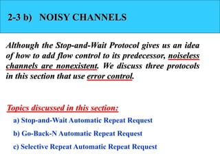 2-3 b) NOISY CHANNELS 
Although the Stop-and-Wait Protocol gives us an idea 
of how to add flow control to its predecessor, noiseless 
channels are nonexistent. We discuss three protocols 
in this section that use error control. 
Topics discussed in this section: 
a) Stop-and-Wait Automatic Repeat Request 
b) Go-Back-N Automatic Repeat Request 
c) Selective Repeat Automatic Repeat Request 
 