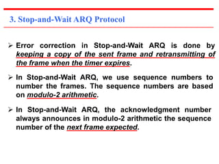 3. Stop-and-Wait ARQ Protocol 
 Error correction in Stop-and-Wait ARQ is done by 
keeping a copy of the sent frame and retransmitting of 
the frame when the timer expires. 
 In Stop-and-Wait ARQ, we use sequence numbers to 
number the frames. The sequence numbers are based 
on modulo-2 arithmetic. 
 In Stop-and-Wait ARQ, the acknowledgment number 
always announces in modulo-2 arithmetic the sequence 
number of the next frame expected. 
 