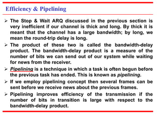 Efficiency & Pipelining 
 The Stop & Wait ARQ discussed in the previous section is 
very inefficient if our channel is thick and long. By thick it is 
meant that the channel has a large bandwidth; by long, we 
mean the round-trip delay is long. 
 The product of these two is called the bandwidth-delay 
product. The bandwidth-delay product is a measure of the 
number of bits we can send out of our system while waiting 
for news from the receiver. 
 Pipelining is a technique in which a task is often begun before 
the previous task has ended. This is known as pipelining. 
 If we employ pipelining concept then several frames can be 
sent before we receive news about the previous frames. 
 Pipelining improves efficiency of the transmission if the 
number of bits in transition is large with respect to the 
bandwidth-delay product. 
 