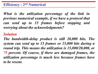 Efficiency : 2nd Numerical 
What is the utilization percentage of the link in 
previous numerical example, if we have a protocol that 
can send up to 15 frames before stopping and 
worrying about the acknowledgments? 
Solution 
The bandwidth-delay product is still 20,000 bits. The 
system can send up to 15 frames or 15,000 bits during a 
round trip. This means the utilization is 15,000/20,000, or 
75 percent. Of course, if there are damaged frames, the 
utilization percentage is much less because frames have 
to be resent. 
 