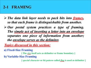 2-1 FRAMING 
 The data link layer needs to pack bits into frames, 
so that each frame is distinguishable from another. 
 Our postal system practices a type of framing. 
The simple act of inserting a letter into an envelope 
separates one piece of information from another; 
the envelope serves as the delimiter. 
Topics discussed in this section: 
a) Fixed-Size Framing 
[ The size itself acts as delimiter or frame boundary ] 
b) Variable-Size Framing 
[ special character or bit pattern called flag is used as delimiter ] 
 