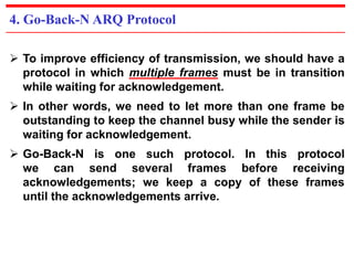 4. Go-Back-N ARQ Protocol 
 To improve efficiency of transmission, we should have a 
protocol in which multiple frames must be in transition 
while waiting for acknowledgement. 
 In other words, we need to let more than one frame be 
outstanding to keep the channel busy while the sender is 
waiting for acknowledgement. 
 Go-Back-N is one such protocol. In this protocol 
we can send several frames before receiving 
acknowledgements; we keep a copy of these frames 
until the acknowledgements arrive. 
 
