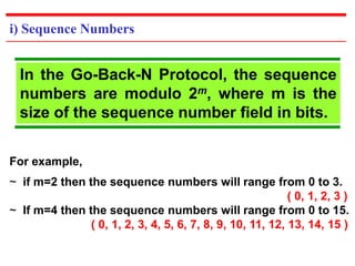 i) Sequence Numbers 
In the Go-Back-N Protocol, the sequence 
numbers are modulo 2m, where m is the 
size of the sequence number field in bits. 
For example, 
~ if m=2 then the sequence numbers will range from 0 to 3. 
( 0, 1, 2, 3 ) 
~ If m=4 then the sequence numbers will range from 0 to 15. 
( 0, 1, 2, 3, 4, 5, 6, 7, 8, 9, 10, 11, 12, 13, 14, 15 ) 
 