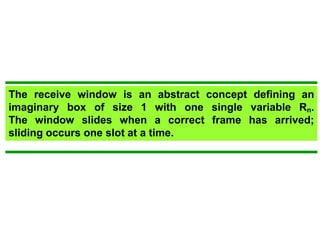 The receive window is an abstract concept defining an 
imaginary box of size 1 with one single variable Rn. 
The window slides when a correct frame has arrived; 
sliding occurs one slot at a time. 
 
