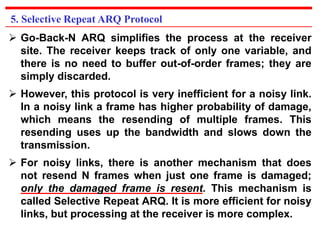 5. Selective Repeat ARQ Protocol 
 Go-Back-N ARQ simplifies the process at the receiver 
site. The receiver keeps track of only one variable, and 
there is no need to buffer out-of-order frames; they are 
simply discarded. 
 However, this protocol is very inefficient for a noisy link. 
In a noisy link a frame has higher probability of damage, 
which means the resending of multiple frames. This 
resending uses up the bandwidth and slows down the 
transmission. 
 For noisy links, there is another mechanism that does 
not resend N frames when just one frame is damaged; 
only the damaged frame is resent. This mechanism is 
called Selective Repeat ARQ. It is more efficient for noisy 
links, but processing at the receiver is more complex. 
 