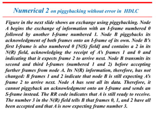 Numerical 2 on piggybacking without error in HDLC 
Figure in the next slide shows an exchange using piggybacking. Node 
A begins the exchange of information with an I-frame numbered 0 
followed by another I-frame numbered 1. Node B piggybacks its 
acknowledgment of both frames onto an I-frame of its own. Node B’s 
first I-frame is also numbered 0 [N(S) field] and contains a 2 in its 
N(R) field, acknowledging the receipt of A’s frames 1 and 0 and 
indicating that it expects frame 2 to arrive next. Node B transmits its 
second and third I-frames (numbered 1 and 2) before accepting 
further frames from node A. Its N(R) information, therefore, has not 
changed: B frames 1 and 2 indicate that node B is still expecting A’s 
frame 2 to arrive next. Node A has sent all its data. Therefore, it 
cannot piggyback an acknowledgment onto an I-frame and sends an 
S-frame instead. The RR code indicates that A is still ready to receive. 
The number 3 in the N(R) field tells B that frames 0, 1, and 2 have all 
been accepted and that A is now expecting frame number 3. 
 