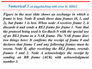 Numerical 3 on piggybacking with error in HDLC 
Figure in the next slide shows an exchange in which a 
frame is lost. Node B sends three data frames (0, 1, and 
2), but frame 1 is lost. When node A receives frame 2, it 
discards it and sends a REJ frame for frame 1. Note that 
the protocol being used is Go-Back-N with the special use 
of an REJ frame as a NAK frame. The NAK frame does 
two things here: It confirms the receipt of frame 0 and 
declares that frame 1 and any following frames must be 
resent. Node B, after receiving the REJ frame, resends 
frames 1 and 2. Node A acknowledges the receipt by 
sending an RR frame (ACK) with acknowledgment 
number 3. 
 