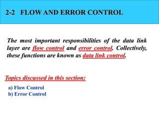 2-2 FLOW AND ERROR CONTROL 
The most important responsibilities of the data link 
layer are flow control and error control. Collectively, 
these functions are known as data link control. 
Topics discussed in this section: 
a) Flow Control 
b) Error Control 
 