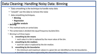 Data Cleaning: Handling Noisy Data: Binning
• Binning:
• This method works on sorted data
• The sorted data is divided into equal frequency buckets/bins
• Binning is of three types:
1. smoothing by bin means
• each value in a bin is replaced by the mean value of the bin.
2. smoothing by bin medians
• each bin value is replaced by the bin median.
3. smoothing by bin boundaries
• the minimum and maximum values in a given bin are identified as the bin boundaries.
• Each bin value is then replaced by the closest boundary value.
11
• “Data smoothing is the technique to handle noisy data
• “smooth” out the data to remove the noise
• data smoothing techniques.
• Binning
• Regression
• Outlier analysis
 