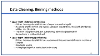 Data Cleaning: Binning methods
• Equal-width (distance) partitioning
• Divides the range into N intervals of equal size: uniform grid
• if A and B are the lowest and highest values of the attribute, the width of intervals
will be: W = (B –A)/N.
• The most straightforward, but outliers may dominate presentation
• Skewed data is not handled well
• Equal-depth (frequency) partitioning
• Divides the range into N intervals, each containing approximately same number of
samples
• Good data scaling
• Managing categorical attributes can be tricky
12
 