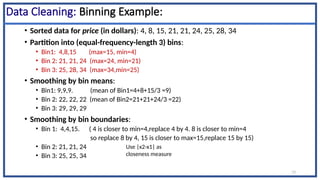 13
Data Cleaning: Binning Example:
• Sorted data for price (in dollars): 4, 8, 15, 21, 21, 24, 25, 28, 34
• Partition into (equal-frequency-length 3) bins:
• Bin1: 4,8,15 (max=15, min=4)
• Bin 2: 21, 21, 24 (max=24, min=21)
• Bin 3: 25, 28, 34 (max=34,min=25)
• Smoothing by bin means:
• Bin1: 9,9,9. (mean of Bin1=4+8+15/3 =9)
• Bin 2: 22, 22, 22 (mean of Bin2=21+21+24/3 =22)
• Bin 3: 29, 29, 29
• Smoothing by bin boundaries:
• Bin 1: 4,4,15. ( 4 is closer to min=4,replace 4 by 4. 8 is closer to min=4
so replace 8 by 4, 15 is closer to max=15,replace 15 by 15)
• Bin 2: 21, 21, 24
• Bin 3: 25, 25, 34
Use |x2-x1| as
closeness measure
 