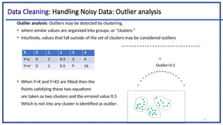15
Data Cleaning: Handling Noisy Data: Outlier analysis
Outlier analysis: Outliers may be detected by clustering,
• where similar values are organized into groups, or “clusters.”
• Intuitively, values that fall outside of the set of clusters may be considered outliers
• When Y=X and Y=X2 are fitted then the
Points satisfying these two equations
are taken as two clusters and the errored value 0.5
Which is not into any cluster is identified as outlier .
X 0 1 2 3 4
Y=x 0 1 0.5 3 4
Y=x2
0 1 0.5 9 16 Outlier=0.5
 