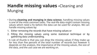18
Handle missing values -Cleaning and
Munging
• During cleaning and munging in data science, handling missing values
is one of the most common tasks. The real-life data might contain missing
values which need a fix before the data can be used for analysis. We can
handle missing values by:
1. Either removing the records that have missing values or
2. Filling the missing values using some statistical technique or by
gathering data understanding.
• A rule of thumb is that you can drop the missing values if they make up
for less than five percent of the total number of records but however it
depends on the analysis, the importance of the missing values, the size of
the data, and the use case we are working on.
 