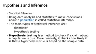 20
Hypothesis and Inference
• Statistical Inference
• Using data analysis and statistics to make conclusions
about a population is called statistical inference.
• The main types of statistical inference are:
Estimation
Hypothesis testing
• Hypothesis testing is a method to check if a claim about
a population is true. More precisely, it checks how likely it
is that a hypothesis is true is based on the sample data.
 
