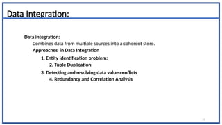 23
Data Integration:
Data integration:
Combines data from multiple sources into a coherent store.
Approaches in Data Integration
1. Entity identification problem:
2. Tuple Duplication:
3. Detecting and resolving data value conflicts
4. Redundancy and Correlation Analysis
 