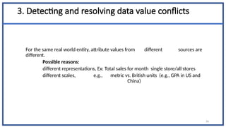 3. Detecting and resolving data value conflicts
For the same real world entity, attribute values from different sources are
different.
Possible reasons:
different representations, Ex: Total sales for month single store/all stores
different scales, e.g., metric vs. British units (e.g., GPA in US and
China)
26
 