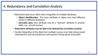 4. Redundancy and Correlation Analysis
• Redundant data occur often when integration of multiple databases
• Object identification: The same attribute or object may have different
names in different databases
• Derivable data: One attribute may be a “derived” attribute in another
table, e.g., annual revenue
• Redundant attributes may be able to be detected by correlation analysis
• Careful integration of the data from multiple sources may help reduce/avoid
redundancies and inconsistencies and improve mining speed and quality
27
 