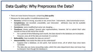 Data Quality: Why Preprocess the Data?
• There are many factors/measures comprising data quality
• Measures for data quality: A multidimensional view
• Accuracy: correct or wrong, accurate or not, errors from instruments , data transmission errors
• Completeness: not recorded, unavailable, user interested attributes may not be available
causing unfilled data
• Consistency: some modified but some not, dangling, …
• Timeliness: timely update? Several sales representatives, however, fail to submit their sales
records on time at the end of the month.
• For a period of time following each month, the data stored in the database are incomplete.
• However, once all of the data are received, it is correct.
• Believability: how trustable the data are correct?
• Interpretability: how easily the data can be understood?
• Suppose that a database, at one point, had several errors, all of which have since been
corrected.
• The data also use many accounting codes, which the sales department does not know how
to interpret. Even though the database is 3
 