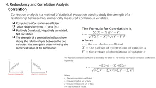 Correlation
Correlation analysis is a method of statistical evaluation used to study the strength of a
relationship between two, numerically measured, continuous variables.
 Computed as Correlation co-efficient
 Value ranges between – (-1) to (+1)
 Positively Correlated, Negatively correlated,
Not correlated
 The strength of a correlation indicates how
strong the relationship is between the two
variables. The strength is determined by the
numerical value of the correlation
4. Redundancy and Correlation Analysis
 