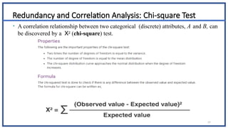 37
Redundancy and Correlation Analysis: Chi-square Test
• A correlation relationship between two categorical (discrete) attributes, A and B, can
be discovered by a X2 (chi-square) test.
 