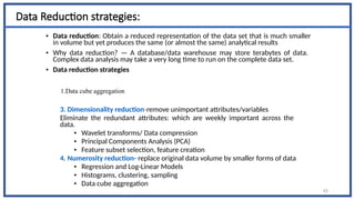 Data Reduction strategies:
• Data reduction: Obtain a reduced representation of the data set that is much smaller
in volume but yet produces the same (or almost the same) analytical results
• Why data reduction? — A database/data warehouse may store terabytes of data.
Complex data analysis may take a very long time to run on the complete data set.
• Data reduction strategies
1.Data cube aggregation
3. Dimensionality reduction-remove unimportant attributes/variables
Eliminate the redundant attributes: which are weekly important across the
data.
• Wavelet transforms/ Data compression
• Principal Components Analysis (PCA)
• Feature subset selection, feature creation
4. Numerosity reduction- replace original data volume by smaller forms of data
• Regression and Log-Linear Models
• Histograms, clustering, sampling
• Data cube aggregation
43
 
