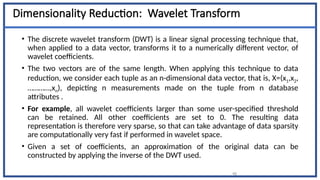 46
Dimensionality Reduction: Wavelet Transform
• The discrete wavelet transform (DWT) is a linear signal processing technique that,
when applied to a data vector, transforms it to a numerically different vector, of
wavelet coefficients.
• The two vectors are of the same length. When applying this technique to data
reduction, we consider each tuple as an n-dimensional data vector, that is, X=(x1,x2,
…………,xn), depicting n measurements made on the tuple from n database
attributes .
• For example, all wavelet coefficients larger than some user-specified threshold
can be retained. All other coefficients are set to 0. The resulting data
representation is therefore very sparse, so that can take advantage of data sparsity
are computationally very fast if performed in wavelet space.
• Given a set of coefficients, an approximation of the original data can be
constructed by applying the inverse of the DWT used.
 