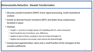 Dimensionality Reduction: Wavelet Transformation
• Discrete wavelet transform (DWT): linear signal processing, multi-resolutional
analysis
• Similar to discrete Fourier transform (DFT), but better lossy compression,
localized in space
• Method:
• Length, L, must be an integer power of 2 (padding with 0’s, when necessary)
• Each transform has 2 functions: sum, difference
• Applies to pairs of data, resulting in two set of data of length L/2
• Applies two functions recursively, until reaches the desired length
• Compressed approximation: store only a small fraction of the strongest of the
wavelet coefficients
48
 