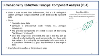 Dimensionality Reduction: Principal Component Analysis (PCA)
• Given N data vectors from d-dimensions, find k ≤ d orthogonal
vectors (principal components) that can be best used to represent
data
• Steps
• Normalize input data
• Compute k orthonormal (unit) vectors, i.e., principal
components
• The principal components are sorted in order of decreasing
“significance” or strength
• Since the components are sorted, the size of the data can be
reduced by eliminating the weak components, i.e., those with
low variance. (i.e., using the strongest principal components, it
is possible to reconstruct a good approximation of the original
data)
• Used when the number of dimensions is large
51
 