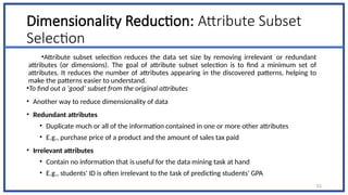 Dimensionality Reduction: Attribute Subset
Selection
•Attribute subset selection reduces the data set size by removing irrelevant or redundant
attributes (or dimensions). The goal of attribute subset selection is to find a minimum set of
attributes. It reduces the number of attributes appearing in the discovered patterns, helping to
make the patterns easier to understand.
•To find out a ‘good’ subset from the original attributes
• Another way to reduce dimensionality of data
• Redundant attributes
• Duplicate much or all of the information contained in one or more other attributes
• E.g., purchase price of a product and the amount of sales tax paid
• Irrelevant attributes
• Contain no information that is useful for the data mining task at hand
• E.g., students' ID is often irrelevant to the task of predicting students' GPA
53
 