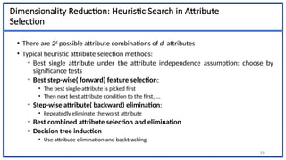 Dimensionality Reduction: Heuristic Search in Attribute
Selection
• There are 2d
possible attribute combinations of d attributes
• Typical heuristic attribute selection methods:
• Best single attribute under the attribute independence assumption: choose by
significance tests
• Best step-wise( forward) feature selection:
• The best single-attribute is picked first
• Then next best attribute condition to the first, ...
• Step-wise attribute( backward) elimination:
• Repeatedly eliminate the worst attribute
• Best combined attribute selection and elimination
• Decision tree induction
• Use attribute elimination and backtracking
54
 