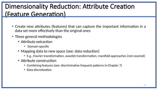 56
Dimensionality Reduction: Attribute Creation
(Feature Generation)
• Create new attributes (features) that can capture the important information in a
data set more effectively than the original ones
• Three general methodologies
• Attribute extraction
• Domain-specific
• Mapping data to new space (see: data reduction)
• E.g., Fourier transformation, wavelet transformation, manifold approaches (not covered)
• Attribute construction
• Combining features (see: discriminative frequent patterns in Chapter 7)
• Data discretization
 