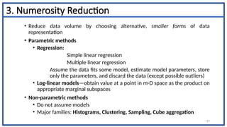 3. Numerosity Reduction
• Reduce data volume by choosing alternative, smaller forms of data
representation
• Parametric methods
• Regression:
Simple linear regression
Multiple linear regression
Assume the data fits some model, estimate model parameters, store
only the parameters, and discard the data (except possible outliers)
• Log-linear models—obtain value at a point in m-D space as the product on
appropriate marginal subspaces
• Non-parametric methods
• Do not assume models
• Major families: Histograms, Clustering, Sampling, Cube aggregation
57
 