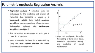 Parametric methods: Regression Analysis
• Regression analysis: A collective name for
techniques for the modeling and analysis of
numerical data consisting of values of a
dependent variable (also called response
variable or measurement) and of one or more
independent variables (aka. explanatory
variables or predictors)
• The parameters are estimated so as to give a
"best fit" of the data
• Most commonly the best fit is evaluated by
using the least squares method, but other
criteria have also been used
• Used for prediction (including
forecasting of time-series data),
inference, hypothesis testing,
and modeling of causal
relationships
58
y
x
y = x + 1
X1
Y1
Y1’
 