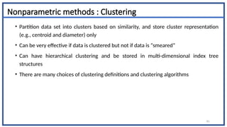 Nonparametric methods : Clustering
• Partition data set into clusters based on similarity, and store cluster representation
(e.g., centroid and diameter) only
• Can be very effective if data is clustered but not if data is “smeared”
• Can have hierarchical clustering and be stored in multi-dimensional index tree
structures
• There are many choices of clustering definitions and clustering algorithms
61
 