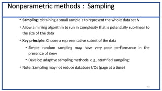 Nonparametric methods : Sampling
• Sampling: obtaining a small sample s to represent the whole data set N
• Allow a mining algorithm to run in complexity that is potentially sub-linear to
the size of the data
• Key principle: Choose a representative subset of the data
• Simple random sampling may have very poor performance in the
presence of skew
• Develop adaptive sampling methods, e.g., stratified sampling:
• Note: Sampling may not reduce database I/Os (page at a time)
62
 