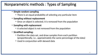 Nonparametric methods : Types of Sampling
• Simple random sampling
• There is an equal probability of selecting any particular item
• Sampling without replacement
• Once an object is selected, it is removed from the population
• Sampling with replacement
• A selected object is not removed from the population
• Stratified sampling:
• Partition the data set, and draw samples from each partition
(proportionally, i.e., approximately the same percentage of the data)
• Used in conjunction with skewed data
63
 