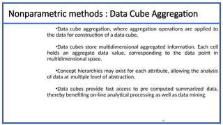 66
Nonparametric methods : Data Cube Aggregation
•Data cube aggregation, where aggregation operations are applied to
the data for construction of a data cube.
•Data cubes store multidimensional aggregated information. Each cell
holds an aggregate data value, corresponding to the data point in
multidimensional space.
•Concept hierarchies may exist for each attribute, allowing the analysis
of data at multiple level of abstraction.
•Data cubes provide fast access to pre computed summarized data,
thereby benefiting on-line analytical processing as well as data mining.
 