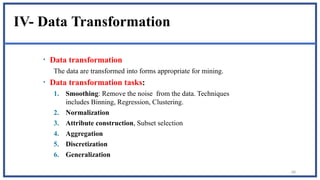 68
IV- Data Transformation
• Data transformation
The data are transformed into forms appropriate for mining.
• Data transformation tasks:
1. Smoothing: Remove the noise from the data. Techniques
includes Binning, Regression, Clustering.
2. Normalization
3. Attribute construction, Subset selection
4. Aggregation
5. Discretization
6. Generalization
 