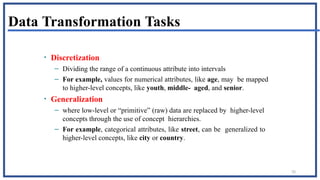 70
Data Transformation Tasks
• Discretization
– Dividing the range of a continuous attribute into intervals
– For example, values for numerical attributes, like age, may be mapped
to higher-level concepts, like youth, middle- aged, and senior.
• Generalization
– where low-level or “primitive” (raw) data are replaced by higher-level
concepts through the use of concept hierarchies.
– For example, categorical attributes, like street, can be generalized to
higher-level concepts, like city or country.
 