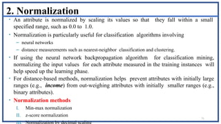 71
2. Normalization
• An attribute is normalized by scaling its values so that they fall within a small
specified range, such as 0.0 to 1.0.
• Normalization is particularly useful for classification algorithms involving
– neural networks
– distance measurements such as nearest-neighbor classification and clustering.
• If using the neural network backpropagation algorithm for classification mining,
normalizing the input values for each attribute measured in the training instances will
help speed up the learning phase.
• For distance-based methods, normalization helps prevent attributes with initially large
ranges (e.g., income) from out-weighing attributes with initially smaller ranges (e.g.,
binary attributes).
• Normalization methods
I. Min-max normalization
II. z-score normalization
III. Normalization by decimal scaling
 