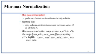 72
Min-max Normalization
• Min-max normalization
– performs a linear transformation on the original data.
• Suppose that:
– minA and maxA are the minimum and maximum values of
an attribute, A.
• Min-max normalization maps a value, v, of A to v′ in
the range [new_minA, new_maxA] by computing:
maxA  minA
v  minA
v'  (new _ maxA  new _ minA)  new _ minA
 