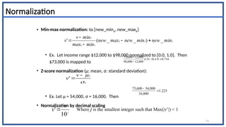 Normalization
• Min-max normalization: to [new_minA, new_maxA]
• Ex. Let income range $12,000 to $98,000 normalized to [0.0, 1.0]. Then
$73,000 is mapped to
• Z-score normalization (μ: mean, σ: standard deviation):
• Ex. Let μ = 54,000, σ = 16,000. Then
• Normalization by decimal scaling
716
.
0
0
)
0
0
.
1
(
000
,
12
000
,
98
000
,
12
600
,
73





225
.
1
000
,
16
000
,
54
600
,
73


73
A
A
A
A
A
A
min
new
min
new
max
new
min
max
min
v
v _
)
_
_
(
' 




A
A
v
v




'
j
v
v
10
' Where j is the smallest integer such that Max(|ν’|) < 1
 