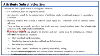 77
Attribute Subset Selection
• How can we find a ‘good’ subset of the original attributes?
– For n attributes, there are 2n possible subsets.
– An exhaustive search for the optimal subset of attributes can be prohibitively expensive, especially as
n increase.
– Heuristic methods that explore a reduced search space are commonly used for attribute subset
selection.
– These methods are typically greedy in that, while searching through attribute space, they always make
what looks to be the best choice at the time.
– Such greedy methods are effective in practice and may come close to estimating an optimal
solution.
• Heuristic methods:
1. Step-wise forward selection
2. Step-wise backward elimination
3. Combining forward selection and backward elimination
4. Decision-tree induction
• The “best” (and “worst”) attributes are typically determined using:
– the tests of statistical significance, which assume that the attributes are independent of one another.
– the information gain measure used in building decision trees for classification.
 
