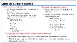 78
Attribute Subset Selection
• Stepwise forward selection:
– The procedure starts with an empty set of attributes as
the reduced set.
– First: The best single-feature is picked.
– Next: At each subsequent iteration or step, the best
of the remaining original attributes is added to the
set.
• Stepwise backward elimination:
– The procedure starts with the full set of
attributes.
– At each step, it removes the worst attribute
remaining in the set.
• Combining forward selection and backward elimination:
– The stepwise forward selection and backward elimination methods can be combined
– At each step, the procedure selects the best attribute and removes the worst from among
the remaining attributes.
 
