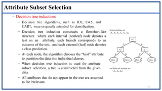 79
Attribute Subset Selection
• Decision tree induction:
– Decision tree algorithms, such as ID3, C4.5, and
CART, were originally intended for classification.
– Decision tree induction constructs a flowchart-like
structure where each internal (nonleaf) node denotes a
test on an attribute, each branch corresponds to an
outcome of the test, and each external (leaf) node denotes
a class prediction.
– At each node, the algorithm chooses the “best” attribute
to partition the data into individual classes.
– When decision tree induction is used for attribute
subset selection, a tree is constructed from the given
data.
– All attributes that do not appear in the tree are assumed
to be irrelevant.
 
