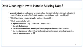 Data Cleaning: How to Handle Missing Data?
• Ignore the tuple: usually done when class label is missing (when doing classification)
—not effective when the % of missing values per attribute varies considerably
• Fill in the missing value manually: tedious + infeasible?
• Fill in it automatically with
• a global constant : e.g., “unknown”, a new class?!
• the attribute mean
• the attribute mean for all samples belonging to the same class: smarter
• the most probable value: inference-based such as Bayesian formula or decision
tree, or use regression to fill
8
 