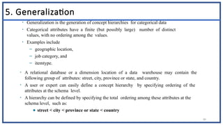 80
5. Generalization
• Generalization is the generation of concept hierarchies for categorical data
• Categorical attributes have a finite (but possibly large) number of distinct
values, with no ordering among the values.
• Examples include
– geographic location,
– job category, and
– itemtype.
• A relational database or a dimension location of a data warehouse may contain the
following group of attributes: street, city, province or state, and country.
• A user or expert can easily define a concept hierarchy by specifying ordering of the
attributes at the schema level.
• A hierarchy can be defined by specifying the total ordering among these attributes at the
schema level, such as:
◆ street < city < province or state < country
 